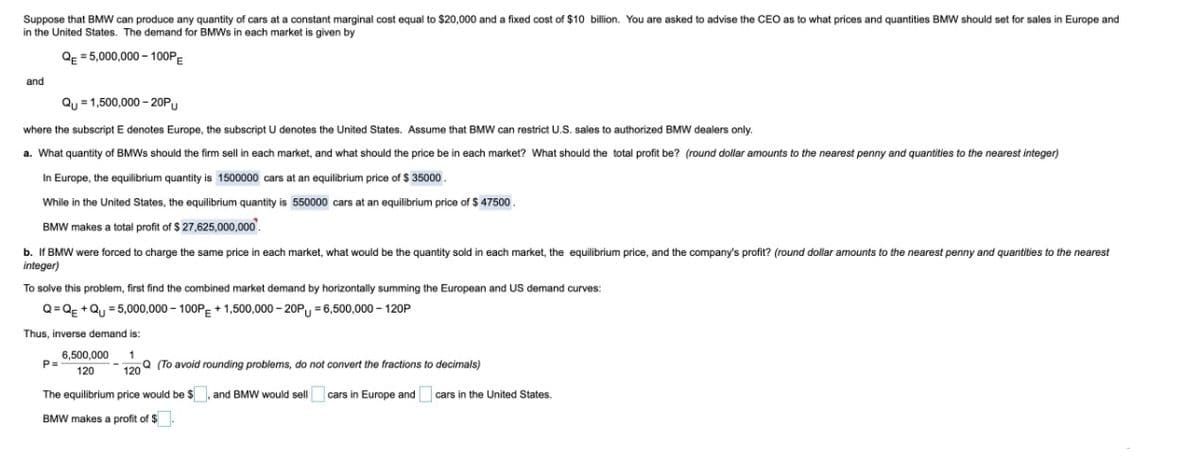 Suppose that BMW can produce any quantity of cars at a constant marginal cost equal
in the United States. The demand for BMWS in each market is given by
$20,000 and a fixed cost of $10 billion. You are asked
advise the CEO as to what prices and quantities BMW should set for sales in Europe and
QE = 5,000,000 - 100PE
and
Qu = 1,500,000 - 20PU
where the subscript E denotes Europe, the subscript U denotes the United States. Assume that BMW can restrict U.S. sales to authorized BMW dealers only.
a. What quantity of BMWS should the firm sell in each market, and what should the price be in each market? What should the total profit be? (round dollar amounts to the nearest penny and quantities to the nearest integer)
In Europe, the equilibrium quantity is 1500000 cars at an equilibrium price of $ 35000.
While in the United States, the equilibrium quantity is 550000 cars at an equilibrium price of $ 47500
BMW makes a total profit of $ 27,625,000,000
b. If BMW were forced to charge the same price in each market, what would be the quantity sold in each market, the equilibrium price, and the company's profit? (round dollar amounts to the nearest penny and quantities to the nearest
integer)
To solve this problem, first find the combined market demand by horizontally summing the European and US demand curves:
Q= Qg +Qu = 5,000,000 – 100PE + 1,500,000 - 20P = 6,500,000 – 120P
Thus, inverse demand is:
6,500,000
P=
1
190Q (To avoid rounding problems, do not convert the fractions to decimals)
120
The equilibrium price would be $ , and BMW would sell cars in Europe and cars in the United States.
BMW makes a profit of $.
