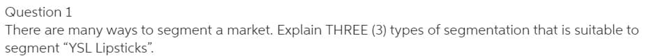 Question 1
There are many ways to segment a market. Explain THREE (3) types of segmentation that is suitable to
segment "YSL Lipsticks".
