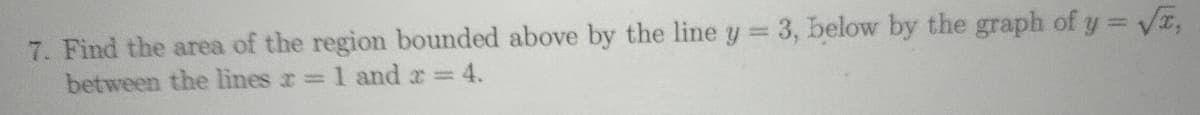 7. Find the area of the region bounded above by the line y 3, below by the graph of y = Va,
between the lines r 1 and r 4.
