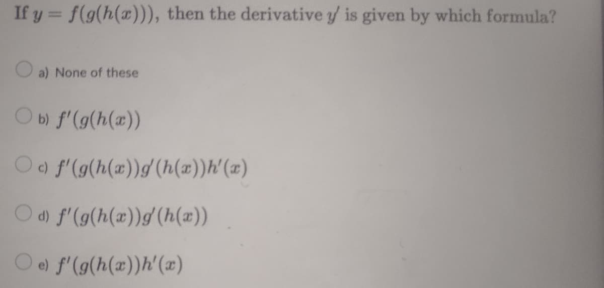 If y = f(g(h(x))), then the derivative y/ is given by which formula?
%3D
O a) None of these
Ob f'(g(h(x))
Oo f'(g(h(x))g(h(x))h'(x)
Od) f'(g(h(a))g (h(a))
O e) f'(g(h(x))h'(x)
