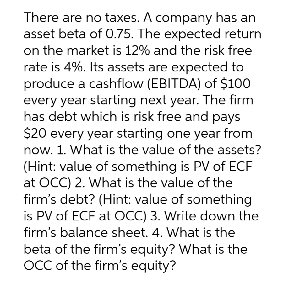 There are no taxes. A company has an
asset beta of 0.75. The expected return
on the market is 12% and the risk free
rate is 4%. Its assets are expected to
produce a cashflow (EBITDA) of $100
every year starting next year. The firm
has debt which is risk free and pays
$20 every year starting one year from
now. 1. What is the value of the assets?
(Hint: value of something is PV of ECF
at OCC) 2. What is the value of the
firm's debt? (Hint: value of something
is PV of ECF at OCC) 3. Write down the
firm's balance sheet. 4. What is the
beta of the firm's equity? What is the
OCC of the firm's equity?