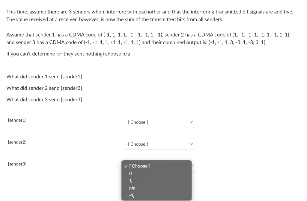 This time, assume there are 3 senders whom interfere with eachother and that the interfering transmitted bit signals are additive.
The value received at a receiver, however, is now the sum of the transmitted bits from all senders.
Assume that sender 1 has a CDMA code of (-1, 1, 1, 1, -1, -1, -1, 1, -1), sender 2 has a CDMA code of (1, -1, -1, 1, -1, 1, -1, 1, 1),
and sender 3 has a CDMA code of (-1, -1, 1, 1, -1, 1, -1, 1, 1) and their combined output is: (-1, -1, 1, 3, -3, 1, -3, 3, 1)
If you can't determine (or they sent nothing) choose n/a
What did sender 1 send [sender1]
What did sender 2 send [sender2]
What did sender 3 send [sender3]
[sender1]
[sender2]
[sender3]
[Choose ]
[Choose ]
✓ [Choose ]
0
1,
n/a
-1,