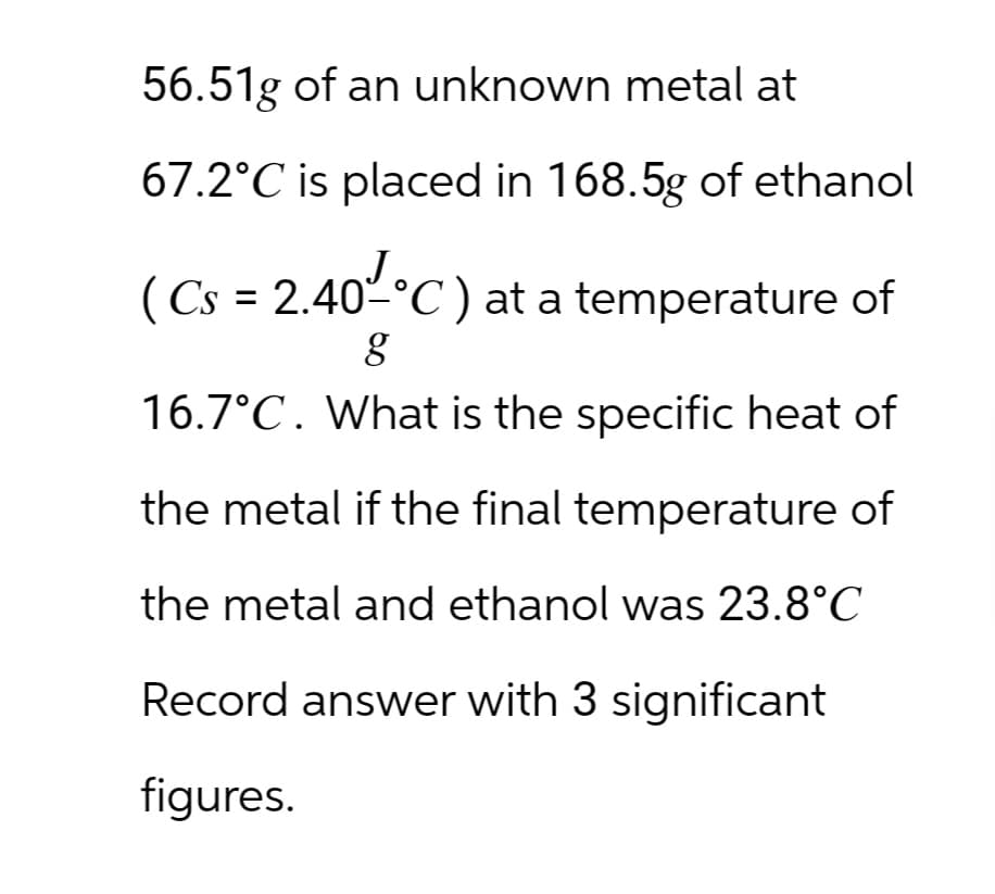 56.51g of an unknown metal at
67.2°C is placed in 168.5g of ethanol
(Cs = 2.40-°C) at a temperature of
g
16.7°C. What is the specific heat of
the metal if the final temperature of
the metal and ethanol was 23.8°C
Record answer with 3 significant
figures.