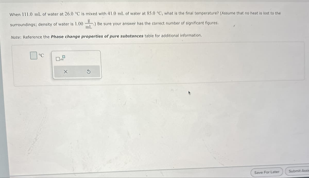 When 111.0 mL of water at 26.0 °C is mixed with 41.0 mL of water at 85.0 °C, what is the final temperature? (Assume that no heat is lost to the
g
surroundings; density of water is 1.00 -.) Be sure your answer has the correct number of significant figures.
mL
Note: Reference the Phase change properties of pure substances table for additional information.
°C
D
Save For Later
Submit Assig