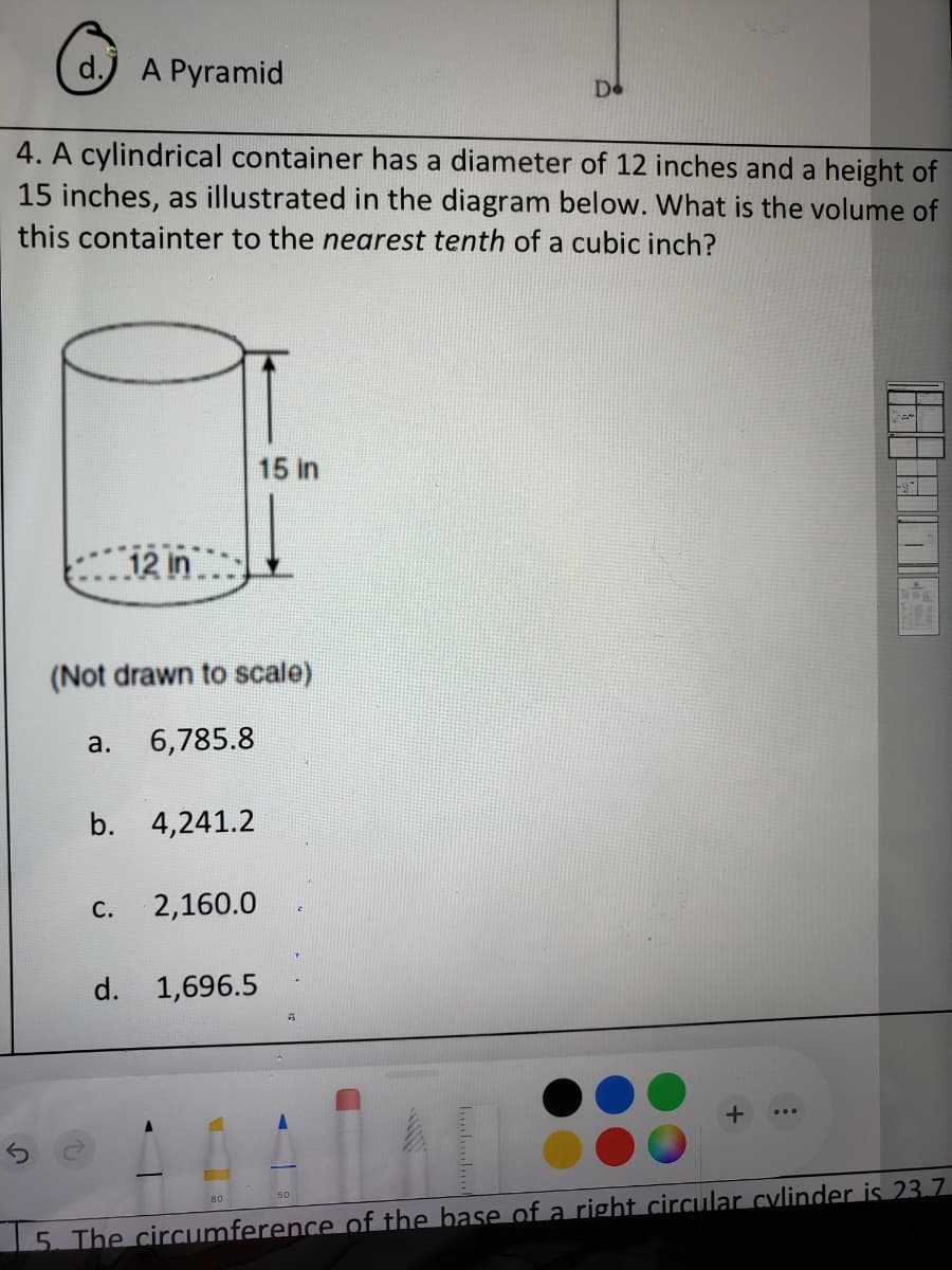 d.) A Pyramid
Do
4. A cylindrical container has a diameter of 12 inches and a height of
15 inches, as illustrated in the diagram below. What is the volume of
this containter to the nearest tenth of a cubic inch?
15 in
12 in
(Not drawn to scale)
а.
6,785.8
b. 4,241.2
С.
2,160.0
d. 1,696.5
50
80
15. The circumference of the base of a right circular cylinder is 23.7.
