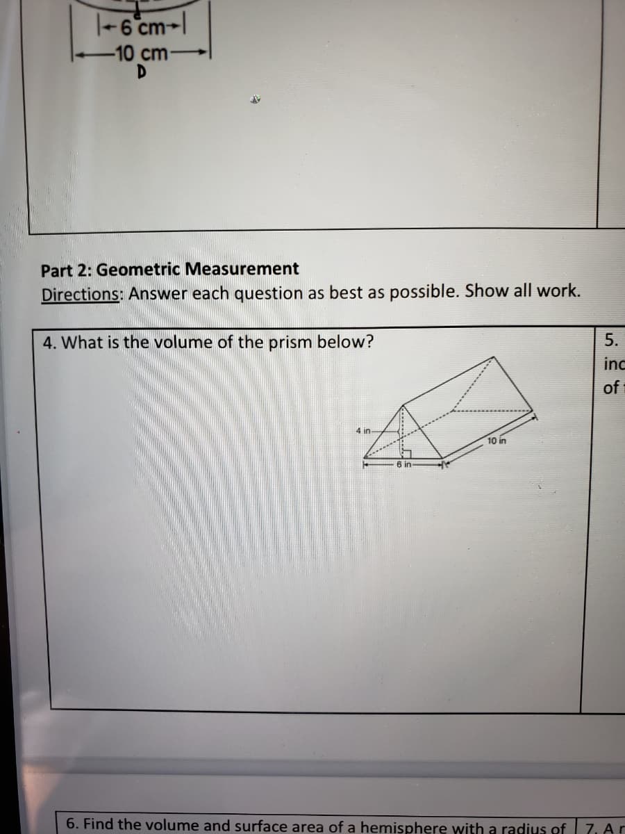 |-6 cm-l
10 cm-
D
Part 2: Geometric Measurement
Directions: Answer each question as best as possible. Show all work.
4. What is the volume of the prism below?
5.
inc
of
4 in-
10 in
6 in
6. Find the volume and surface area of a hemisphere with a radius of
7. Ar
