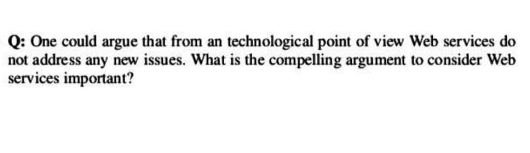 Q: One could argue that from an technological point of view Web services do
not address any new issues. What is the compelling argument to consider Web
services important?