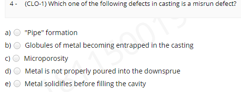 4- (CLO-1) Which one of the following defects in casting is a misrun defect?
a)
"Pipe" formation
b)
Globules of metal becoming entrapped in the casting
Microporosity
d)
Metal is not properly poured into the downsprue
Metal solidifies before filling the cavity
