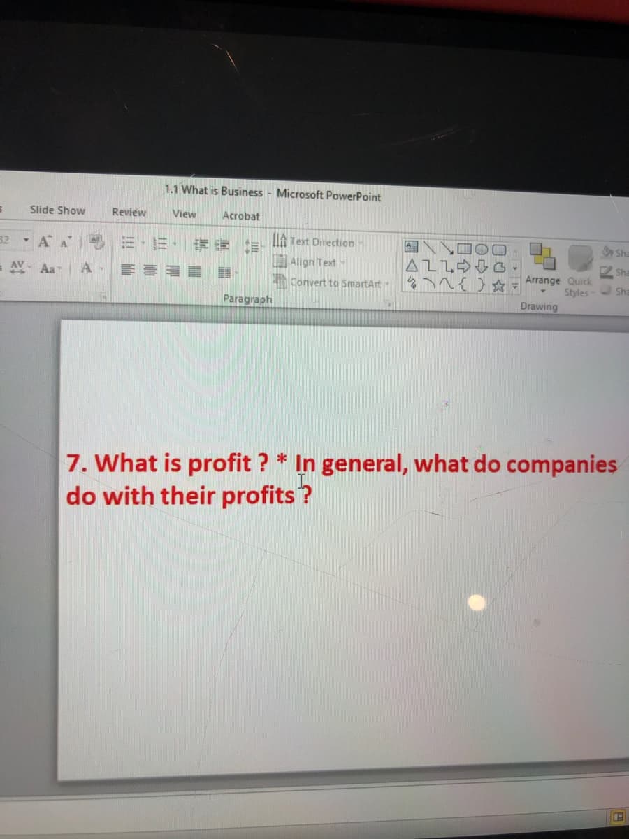 1.1 What is Business - Microsoft PowerPoint
Slide Show
Review
View
Acrobat
32
IA Text Direction-
Sha
Align Text-
AZLOO3
2 Sha
= AV- Aa
Convert to SmartArt
Arrange Quick
Styles-
Sha
Paragraph
Drawing
7. What is profit ? * In general, what do companies
do with their profits?
