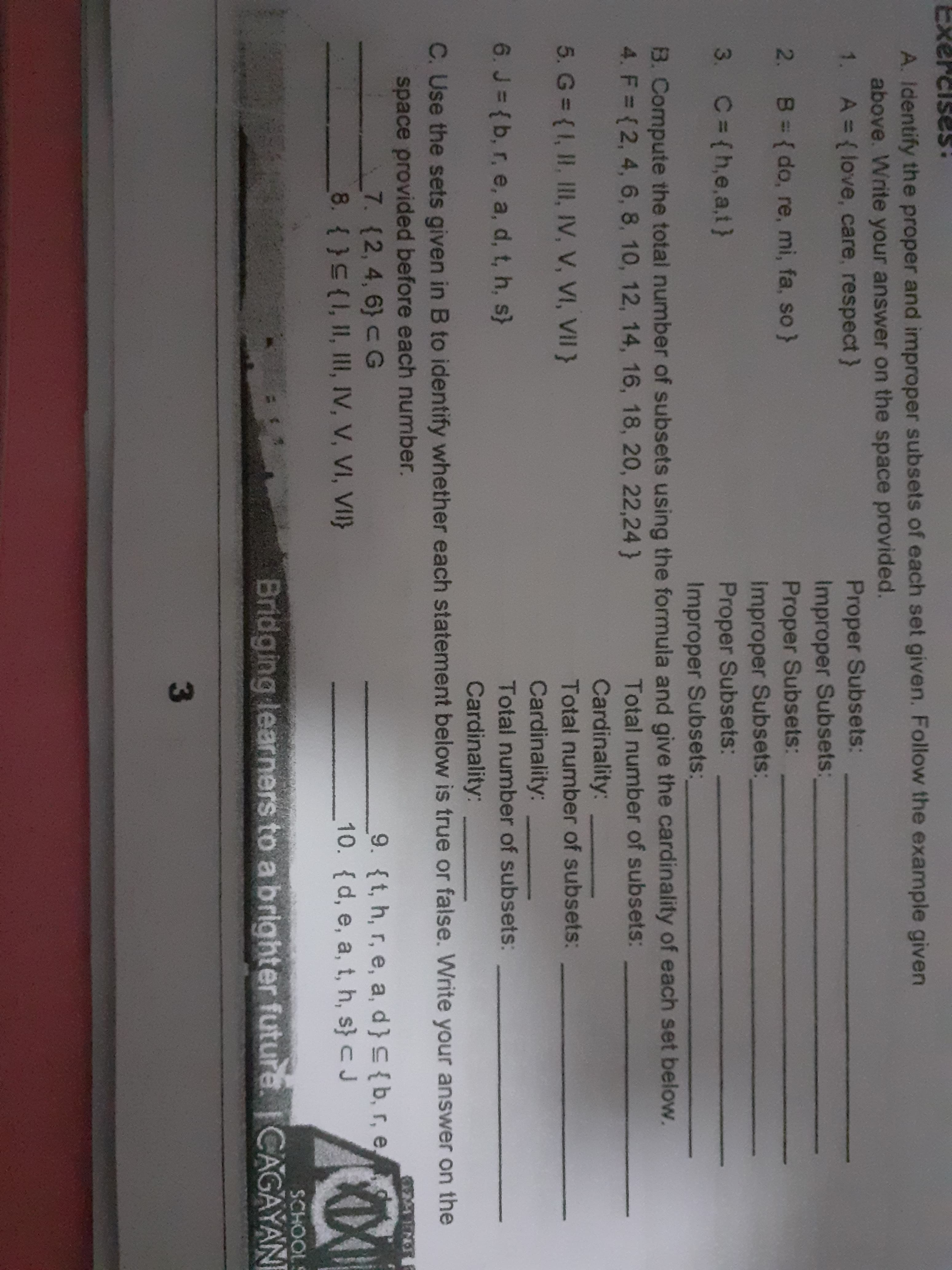 A. Identify the proper and improper subsets of each set given. Follow the example given
above. Write your answer on the space provided.
1. A={(love, care, respect}
Proper Subsets:
Improper Subsets:
Proper Subsets:
Improper Subsets:
Proper Subsets:
Improper Subsets:
2. B= {do, re, mi, fa, so}
3. C= (h,e,a,t}
B. Compute the total number of subsets using the formula and give the cardinality of each set below.
4. F = (2, 4, 6, 8, 10, 12, 14, 16, 18, 20, 22,24}
Total number of subsets:
Cardinality:
5. G {I, II, III, IV, V, VI, VII}
Total number of subsets:
Cardinality:
6. J = {b, r, e, a, d, t, h, s}
Total number of subsets:
Cardinality:
C. Use the sets given in B to identify whether each statement below is true or false. Write your answer on the
space provided before each number.
7. (2,4,6} c G
8. (}(1, II, III, IV, V, VI, VII}
9. {t, h, r, e, a, d}C{b, r, e
10. {d, e, a, t, h, s} c J
SCHOOLS
Bridging learners to a brighter future. CAGAYAN
