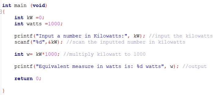 int main (void)
int kw =0;
int watts =1000;
printf("Input a number in Kilowatts:", kW); //input the kilowatts
scanf ("%d", & kW) ; //scan the inputted number in kilowatts
int w= kW*1000; //multiply kilowatt to 1000
printf ("Equivalent measure in watts is: %d watts", w); //output
return 0;
