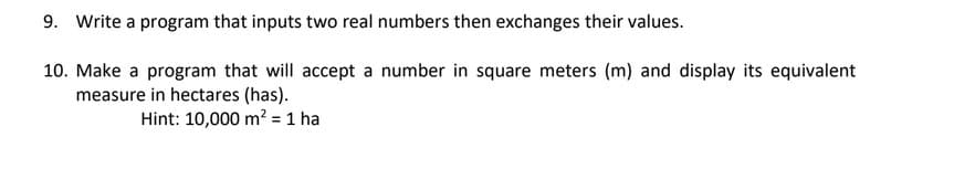 9. Write a program that inputs two real numbers then exchanges their values.
10. Make a program that will accept a number in square meters (m) and display its equivalent
measure in hectares (has).
Hint: 10,000 m² = 1 ha
