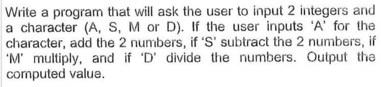 Write a program that will ask the user to input 2 integers and
a character (A, S, M or D). If the user inputs 'A' for the
character, add the 2 numbers, if 'S' subtract the 2 numbers, if
'M' multiply, and if 'D' divide the numbers. Output the
computed value.
