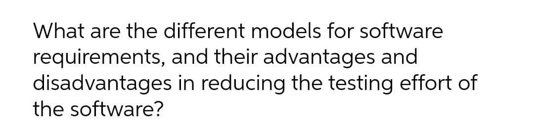 What are the different models for software
requirements, and their advantages and
disadvantages in reducing the testing effort of
the software?
