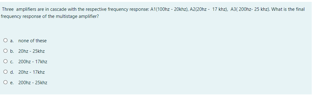 Three amplifiers are in cascade with the respective frequency response: A1(100hz - 20khz), A2(20hz - 17 khz), A3( 200hz- 25 khz). What is the final
frequency response of the multistage amplifier?
a.
none of these
Ob.
20hz - 25khz
Oc.
200hz - 17khz
O d. 20hz - 17khz
O e. 200hz - 25khz
