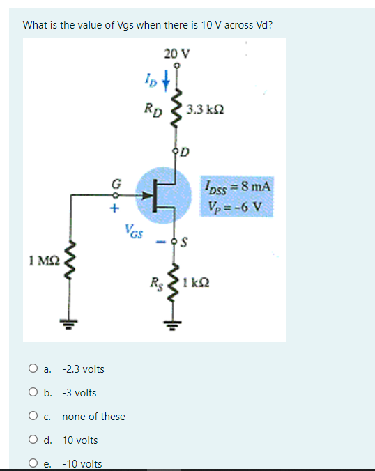 What is the value of Vgs when there is 10 V across Vd?
20 V
Ip
RD
3.3 k2
OD
G
Ioss = 8 mA
Vp = -6 V
VGs
- OS
1 M2
Re 21 k2
O a. -2.3 volts
O b. -3 volts
none of these
O d. 10 volts
e. -10 volts
