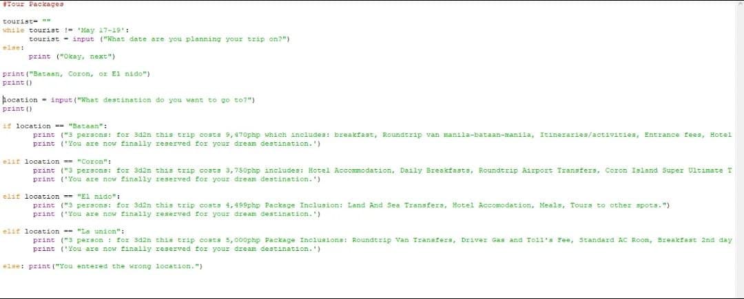 #Tour Packages
tourist= w
while tourist != 'May 17-19':
tourist
input ("What date are you planning your trip on?")
else:
print ("Okay, next")
print ("Bataan, Coron, or El nido")
print ()
hocation input ("Whet destination do you want to go to?")
print ()
if location -- "Bataan":
print ("3 persons: for 3d2n this trip costs 9, 470php which includes: breakfast, Roundtrip van manila-bataan-manila, Itineraries/activities, Entrance fees, Hotel
print
('You are now finally reserved for your dream destination. ')
elif location == "Coron":
print ("3 persons: for 3d2n this trip costs 3,750php includes: Hotel Accommodation, Daily Breakfasts, Roundtrip Airport Transfers, Coron Island Super Ultimate T
print ('You are now finelly reserved for your dream destination. ')
elif location "El nido":
print ("3 persons: for 3d2n this trip costs 4, 499php Packege Inclusion: Land And Sea Transfers, Hotel Accomodation, Meals, Tours to other spots. ")
print ('You are now finally reserved for your dream destination.')
elif location -- "La union":
print ("3 person : for 3d2n this trip costs 5, 000php Package Inclusions: Roundtrip Van Transfers, Driver Gas and Toil's Fee, Standard AC Room, Breakfast 2nd day
print ('You are now finally reserved for your dream destination.')
else: print ("You entered the wrong location.")
