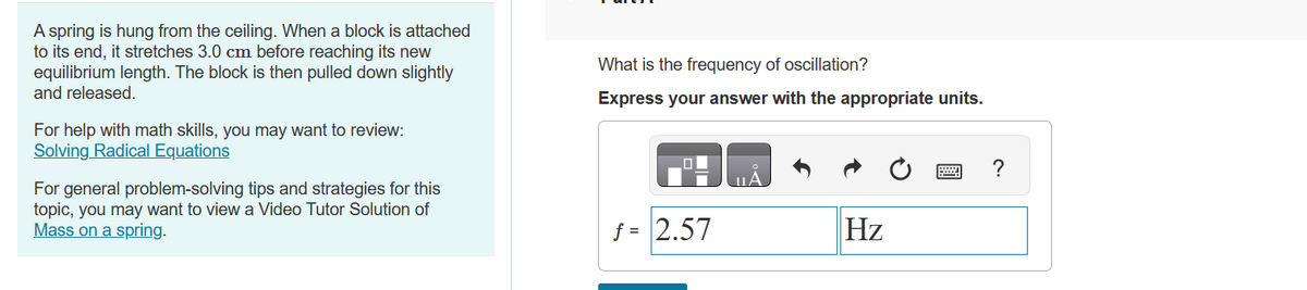 A spring is hung from the ceiling. When a block is attached
to its end, it stretches 3.0 cm before reaching its new
equilibrium length. The block is then pulled down slightly
and released.
For help with math skills, you may want to review:
Solving Radical Equations
For general problem-solving tips and strategies for this
topic, you may want to view a Video Tutor Solution of
Mass on a spring.
What is the frequency of oscillation?
Express your answer with the appropriate units.
f = 2.57
ΠΑ
Hz