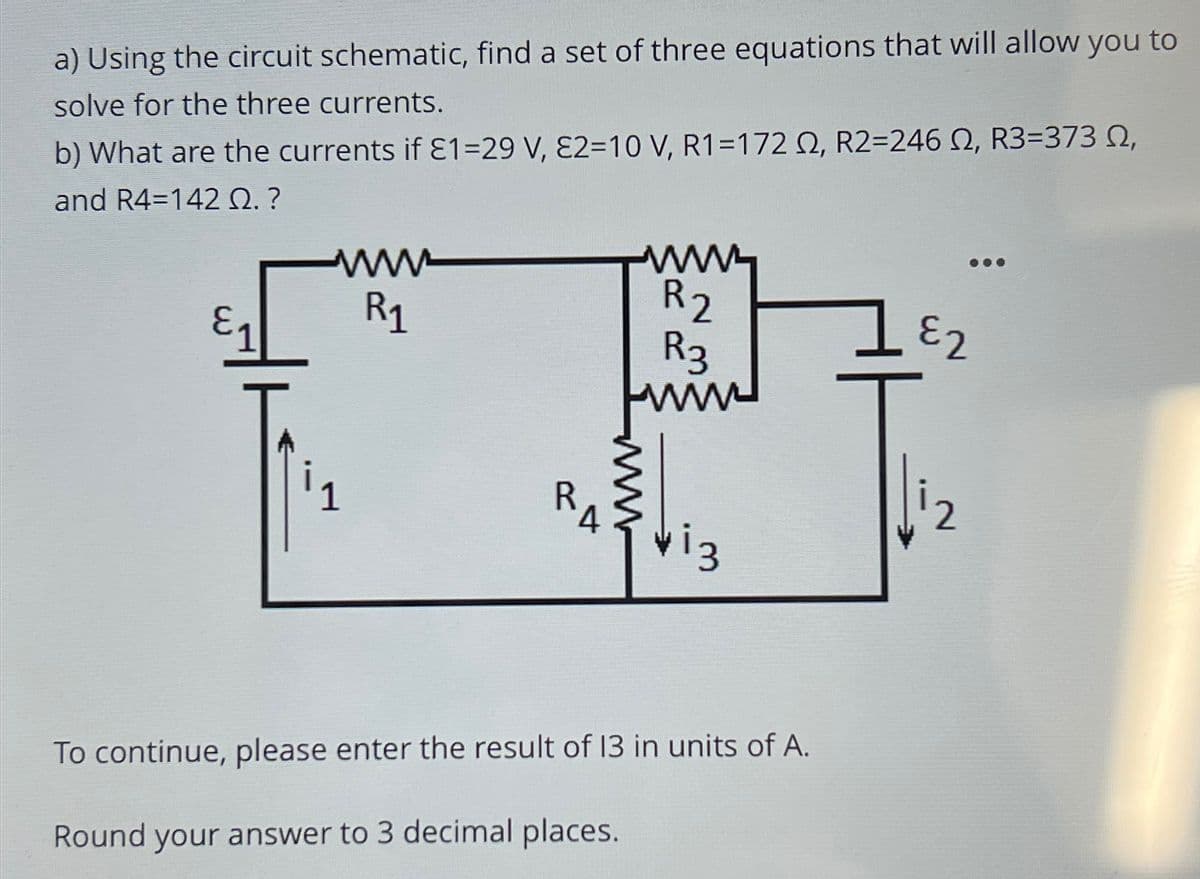 a) Using the circuit schematic, find a set of three equations that will allow you to
solve for the three currents.
b) What are the currents if £1-29 V, E2=10 V, R1 =172 02, R2=246 2, R3=373 0,
and R4 142 Q. ?
www
R₁1
RA
M
R2
R3
www
vi3
To continue, please enter the result of 13 in units of A.
Round your answer to 3 decimal places.
LE2
2