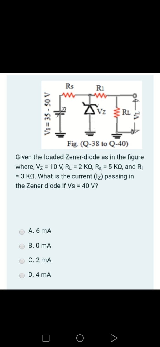 Rs
R1
Vz
RL
Fig. (Q-38 to Q-40)
Given the loaded Zener-diode as in the figure
where, Vz = 10 V, R_ = 2 KQ, R3 = 5 KQ, and R1
= 3 KN. What is the current (Iz) passing in
the Zener diode if Vs = 40 V?
A. 6 mA
B. 0 mA
C. 2 mA
D. 4 mA
O O D
Vs = 35 - 50 V
