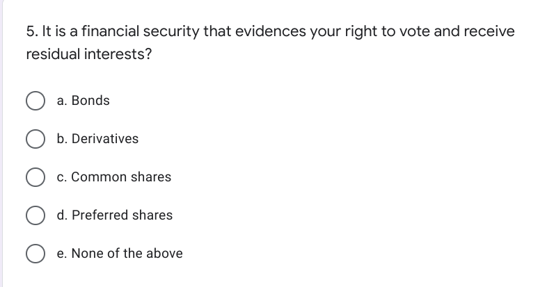 5. It is a financial security that evidences your right to vote and receive
residual interests?
a. Bonds
b. Derivatives
c. Common shares
d. Preferred shares
O e. None of the above
