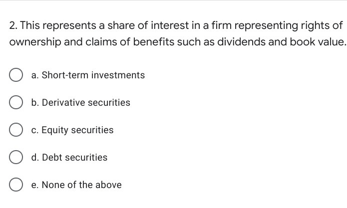 2. This represents a share of interest in a firm representing rights of
ownership and claims of benefits such as dividends and book value.
a. Short-term investments
b. Derivative securities
c. Equity securities
d. Debt securities
e. None of the above
