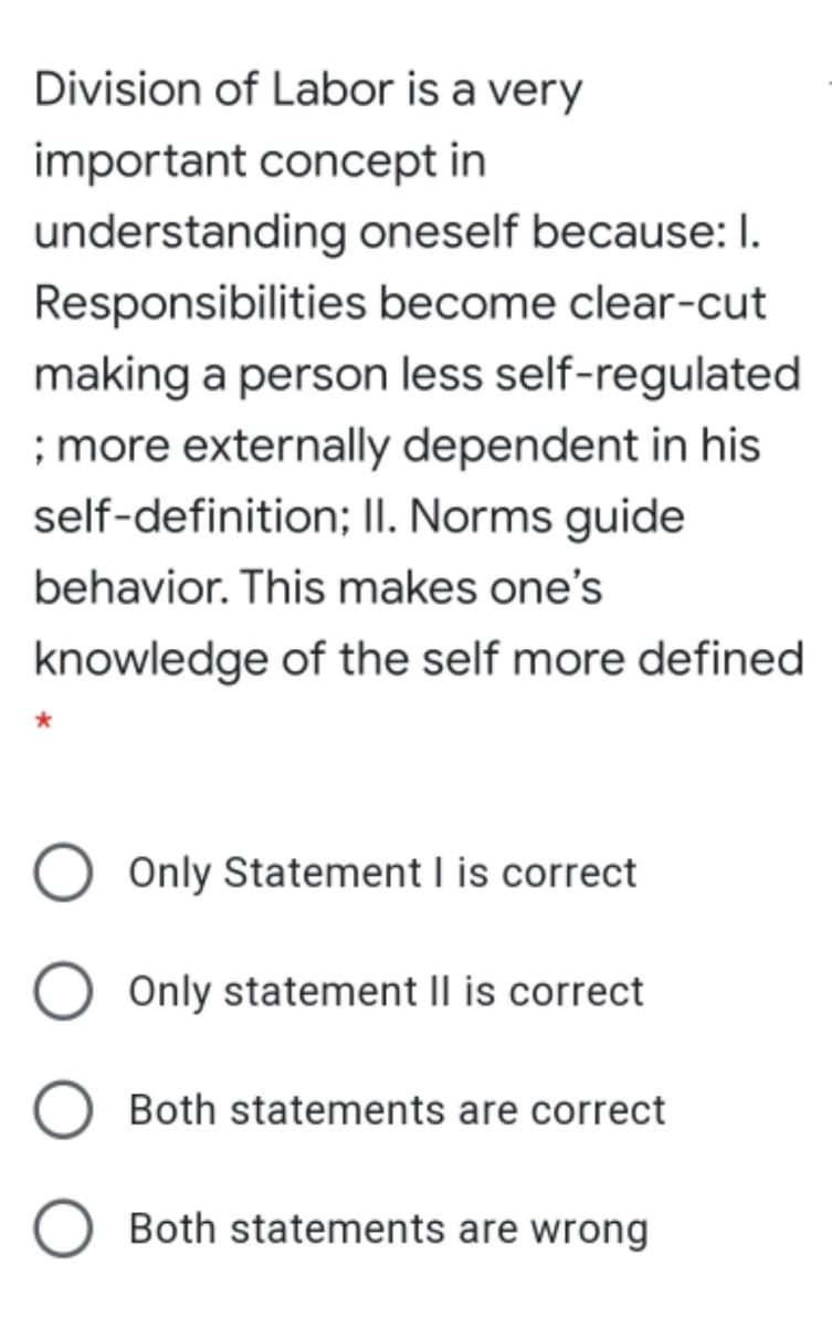 Division of Labor is a very
important concept in
understanding oneself because: I.
Responsibilities become clear-cut
making a person less self-regulated
; more externally dependent in his
self-definition; II. Norms guide
behavior. This makes one's
knowledge of the self more defined
Only Statement l is correct
Only statement Il is correct
Both statements are correct
Both statements are wrong
