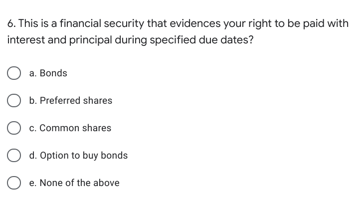 6. This is a financial security that evidences your right to be paid with
interest and principal during specified due dates?
a. Bonds
b. Preferred shares
c. Common shares
d. Option to buy bonds
e. None of the above
