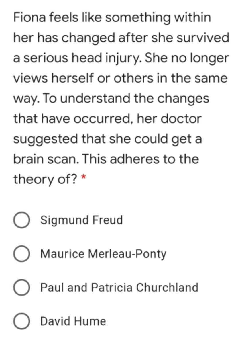 Fiona feels like something within
her has changed after she survived
a serious head injury. She no longer
views herself or others in the same
way. To understand the changes
that have occurred, her doctor
suggested that she could get a
brain scan. This adheres to the
theory of? *
Sigmund Freud
Maurice Merleau-Ponty
Paul and Patricia Churchland
David Hume
