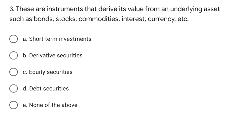 3. These are instruments that derive its value from an underlying asset
such as bonds, stocks, commodities, interest, currency, etc.
a. Short-term investments
b. Derivative securities
c. Equity securities
d. Debt securities
e. None of the above
