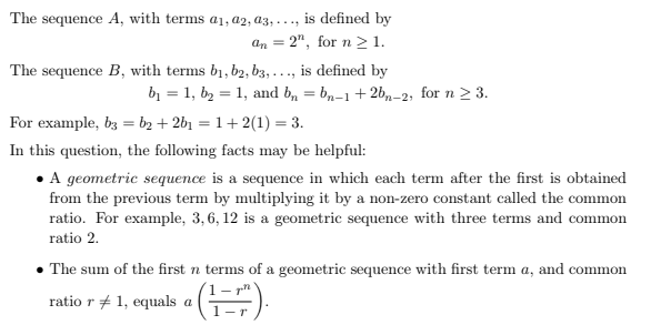 The sequence A, with terms a1, a2, a3, . .., is defined by
an = 2", for n >1.
The sequence B, with terms b1, b2, b3, ..., is defined by
bị = 1, b2 = 1, and b, = bn-1+2b,–2; for n > 3.
For example, b3 = b2 + 2b1 = 1+2(1) = 3.
In this question, the following facts may be helpful:
• A geometric sequence is a sequence in which each term after the first is obtained
from the previous term by multiplying it by a non-zero constant called the common
ratio. For example, 3,6, 12 is a geometric sequence with three terms and common
ratio 2.
• The sum of the first n terms of a geometric sequence with first term a, and common
ratio r + 1, equals a ( ).
