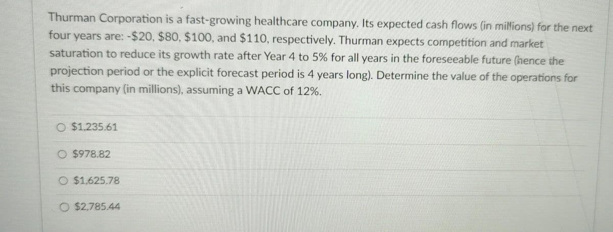 Thurman Corporation is a fast-growing healthcare company. Its expected cash flows (in millions) for the next
four years are: -$20, $80, $100, and $110, respectively. Thurman expects competition and market
saturation to reduce its growth rate after Year 4 to 5% for all years in the foreseeable future (hence the
projection period or the explicit forecast period is 4 years long). Determine the value of the operations for
this company (in millions), assuming a WACC of 12%.
O $1,235.61
O $978.82
O $1,625.78
O $2,785.44