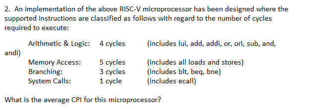 2. An implementation of the above RISC-V microprocessor has been designed where the
supported instructions are classified as follows with regard to the number of cycles
required to execute:
Arithmetic & Logic:
4 cycles
Memory Access:
5 cycles
3 cycles
Branching:
System Calls:
1 cycle
What is the average CPI for this microprocessor?
(includes lui, add, addi, or, ori, sub, and,
(includes all loads and stores)
(includes blt, beq, bne)
(includes ecall)
andi)