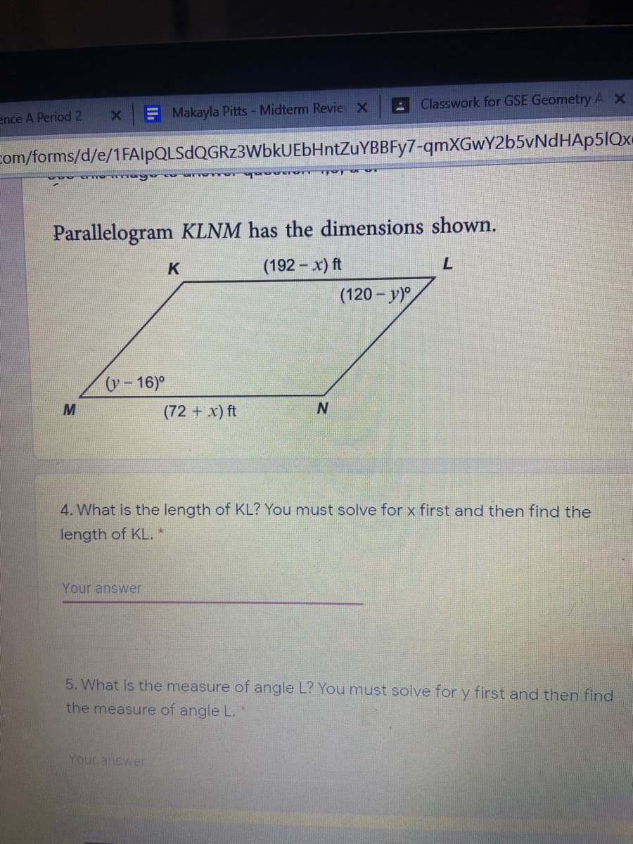 Classwork for GSE Geometry AX
ence A Period 2
Makayla Pitts - Midterm Revie x
com/forms/d/e/1FAlpQLSdQGRz3WbkUEbHntZuYBBFy7-qmXGwY2b5vNdHAp5IQx
O000 TTY I
Parallelogram KLNM has the dimensions shown.
K
(192 - x) ft
(120 - y)
y-16)°
(72 + x) ft
N.
4. What is the length of KL? You must solve for x first and then find the
length of KL. *
Your answer
5. What is the measure of angle L? You must solve for y first and then find
the measure of angle L.
Your answer
Il
