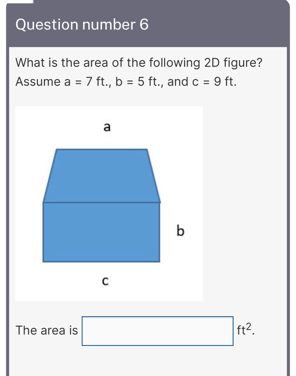 Question number 6
What is the area of the following 2D figure?
Assume a =
7 ft., b = 5 ft., and c
9 ft.
a
b
The area is
ft2.
