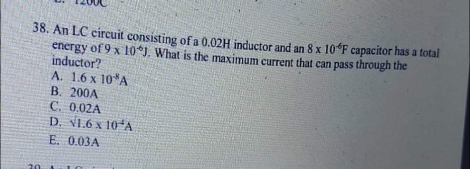 38. An LC circuit consisting of a 0.02H inductor and an 8 x 10 F capacitor has a total
energy of 9 x 10 J. What is the maximum current that can pass through the
inductor?
А. 1.6 х 10*А
B. 200A
C. 0.02A
D. VI.6 x 10 A
Е. 0.03А
