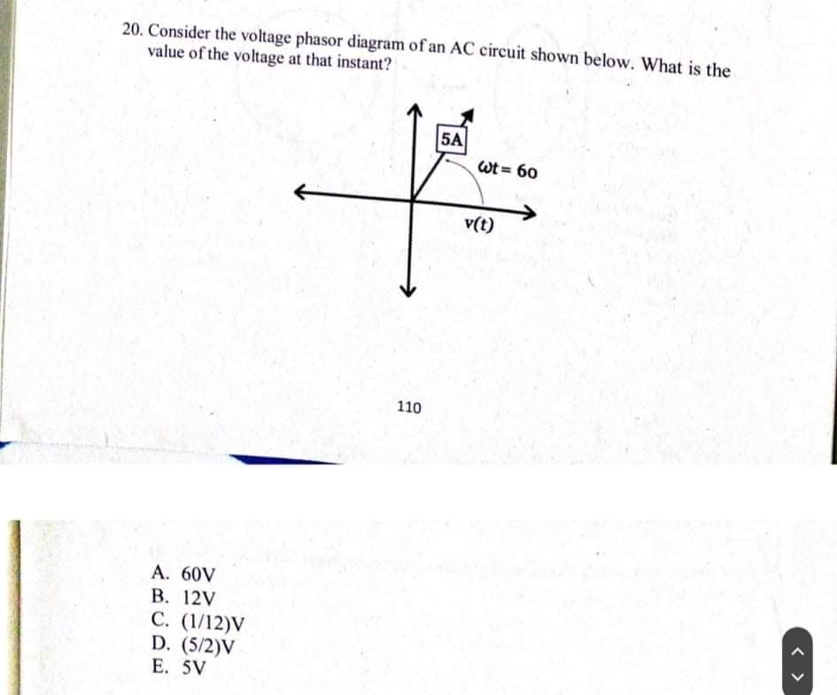 20. Consider the voltage phasor diagram of an AC circuit shown below. What is the
value of the voltage at that instant?
5A
Wt = 60
v(t)
110
A. 60V
В. 12V
С. (1/12)V
D. (5/2)V
E. 5V
< >
