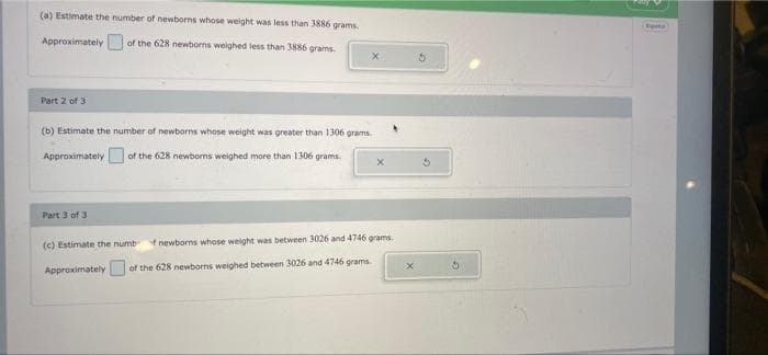 (a) Estimate the number of newborns whose weight was less than 3886 grams.
Approximately
of the 628 newborns weighed less than 3886 grams.
Part 2 of 3
(b) Estimate the number of newborns whose weight was greater than 1306 grams
Approximately
of the 628 newborns weighed more than 1306 grams.
Part 3 of 3
(c) Estimate the numb
newborns whose weight was between 3026 and 4746 grams.
ApproximatelyU
of the 628 newborns weighed between 3026 and 4746 grams
