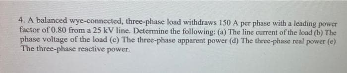 4. A balanced wye-connected, three-phase load withdraws 150 A per phase with a leading power
factor of 0.80 from a 25 kV line. Determine the following: (a) The line current of the load (b) The
phase voltage of the load (c) The three-phase apparent power (d) The three-phase real power (e)
The three-phase reactive power.
