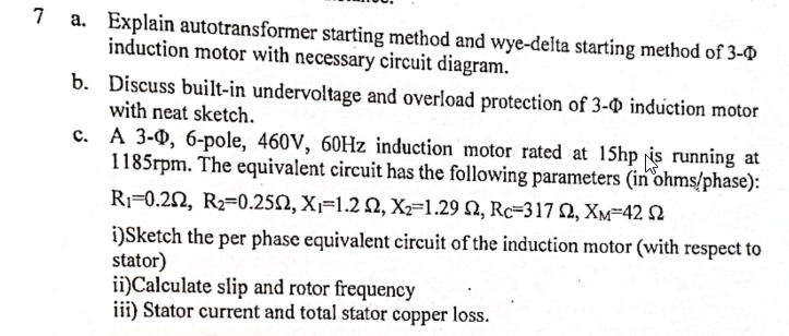 a. Explain autotransformer starting method and wye-delta starting method of 3-D
induction motor with necessary circuit diagram.
7
b. Discuss built-in undervoltage and overload protection of 3-O induction motor
with neat sketch.
c. A 3-0, 6-pole, 460V, 60HZ induction motor rated at 15hp is running at
1185rpm. The equivalent circuit has the following parameters (in ohms/phase):
R¡=0.22, R2=0.252, X1=1.2 N, X=1.29 N, Rc=317 2, Xm=42 2
i)Sketch the per phase equivalent circuit of the induction motor (with respect to
stator)
ii)Calculate slip and rotor frequency
iii) Stator current and total stator copper loss.
