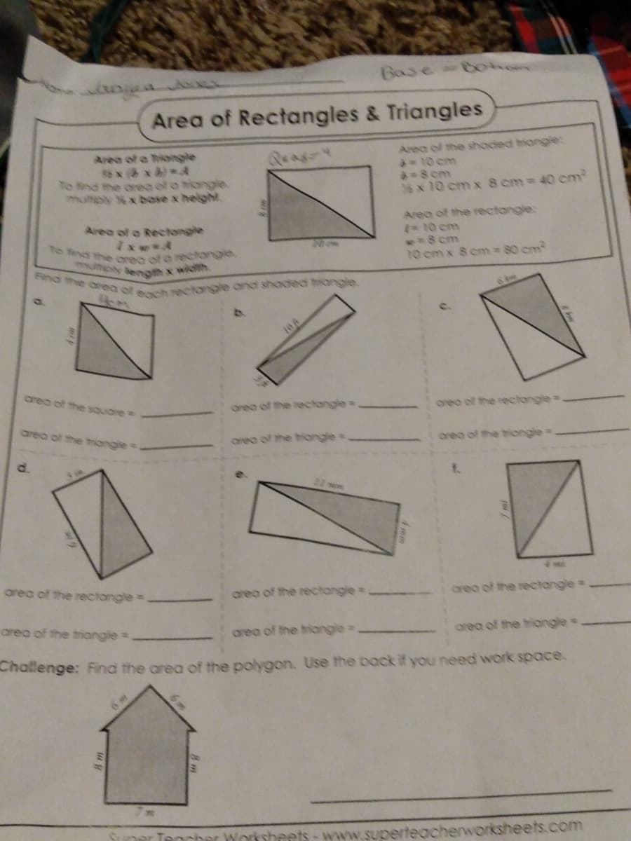 munply length x width
To find the orea of o rectongle,
Find the area of each reclongle ond shoded hiongle.
Base-Bohom
Area of Rectangles & Triangles
Area of the shoded hiongie:
*-10cm
-8cm
6 x 10 cm x 8 cm 40 em
Area of a hiangle
to ind the orea of o hiongle.
multply xbose x helght.
Area of the rectangle:
10 cm
**8 cm
10 cm x 8 cm 80 cm
Area of a Rectongle
Non
10/0
area of the sQuare
orea of the rectongle
orea of the rectongle
area of the
ongle
oreo of the tiongle
orea of the biongle
d.
area of the rectangle=
area of the rectangle
orea of the rectangle:
area of the trangle=
area of the triongle=
area of the hriongle=
Challenge: Find the area of the polygon. Use the back if you need work space.
Worksheets- www.superteacher
orksheets.com
