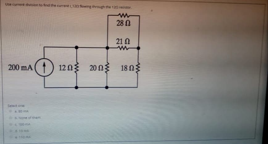 Use current division to find the currenti 120 flowing through the 120 resistor.
28 N
21 N
200 mA
12 03
20 Ως
18 Ωξ
Select one:
80MA
None of them
100 mA
d. 10 mA
10 m6
