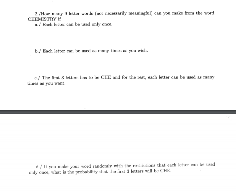 2./How many 9 letter words (not necessarily meaningful) can you make from the word
CHEMISTRY if
a./ Each letter can be used only once.
b./ Each letter can be used as many times as you wish.
c./ The first 3 letters has to be CHE and for the rest, each letter can be used as many
times as you want.
d./ If you make your word randomly with the restrictions that each letter can be used
only once, what is the probability that the first 3 letters will be CHE.
