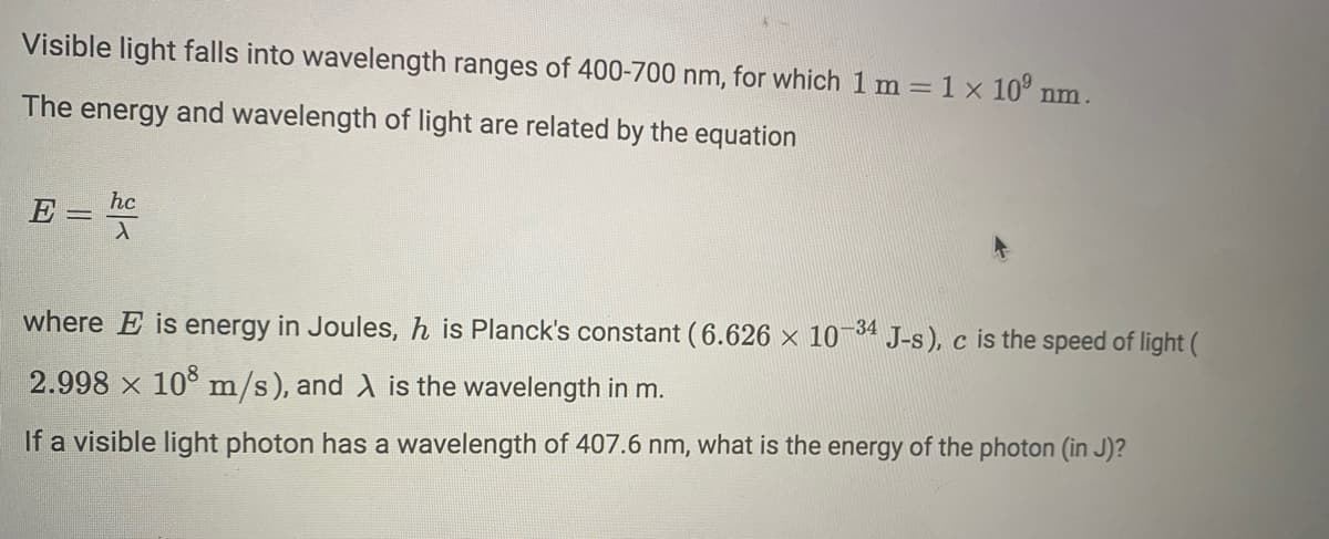 Visible light falls into wavelength ranges of 400-700 nm, for which 1 m = 1 x 10° nm.
The energy and wavelength of light are related by the equation
hc
E
where E is energy in Joules, h is Planck's constant (6.626 × 10 34
J-s), c is the speed of light (
2.998 x 10 m/s), and X is the wavelength in m.
If a visible light photon has a wavelength of 407.6 nm, what is the energy of the photon (in J)?
