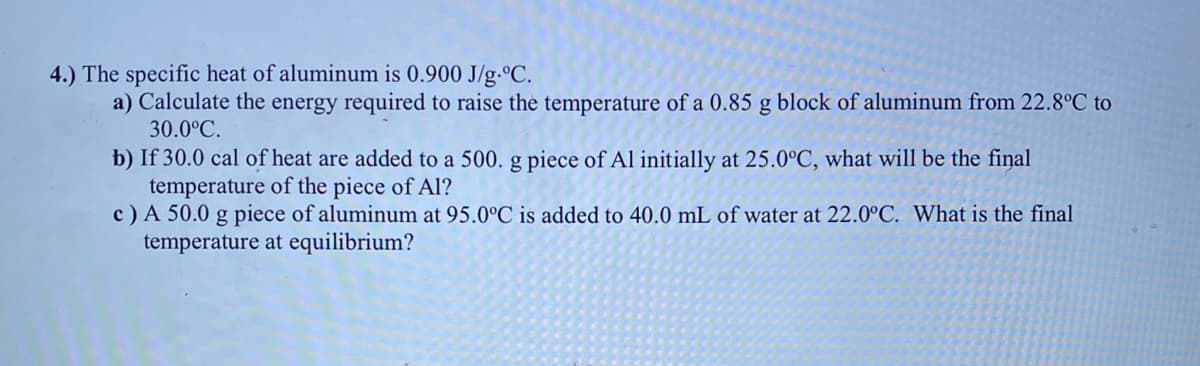 4.) The specific heat of aluminum is 0.900 J/g.°C.
a) Calculate the energy required to raise the temperature of a 0.85 g block of aluminum from 22.8°C to
30.0°C.
