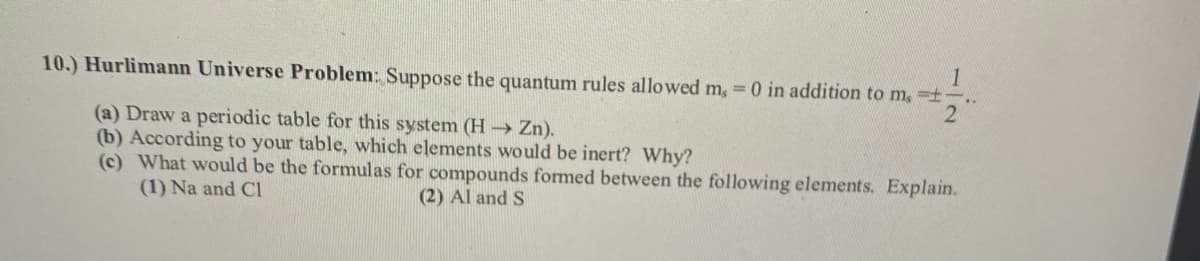 1
10.) Hurlimann Universe Problem: Suppose the quantum rules allowed m, 0 in addition to m, -t
(a) Draw a periodic table for this system (H→ Zn).
(b) According to your table, which elements would be inert? Why?
(c) What would be the formulas for compounds formed between the following elements. Explain.
(1) Na and CI
(2) Al and S
