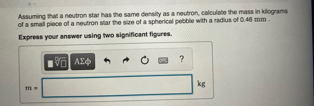 Assuming that a neutron star has the same density as a neutron, calculate the mass in kilograms
of a small piece of a neutron star the size of a spherical pebble with a radius of 0.46 mm .
