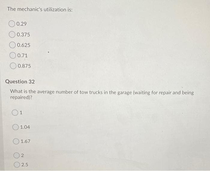 The mechanic's utilization is:
O 0.29
0.375
O 0.625
O 0.71
O 0.875
Question 32
What is the average number of tow trucks in the garage (waiting for repair and being
repaired)?
O1
O 1.04
O1.67
2.5
