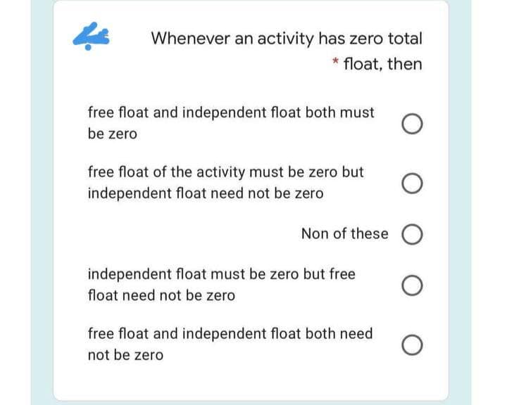 Whenever an activity has zero total
* float, then
free float and independent float both must
be zero
free float of the activity must be zero but
independent float need not be zero
Non of these O
independent float must be zero but free
float need not be zero
free float and independent float both need
not be zero
