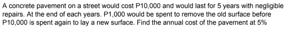 A concrete pavement on a street would cost P10,000 and would last for 5 years with negligible
repairs. At the end of each years. P1,000 would be spent to remove the old surface before
P10,000 is spent again to lay a new surface. Find the annual cost of the pavement at 5%
